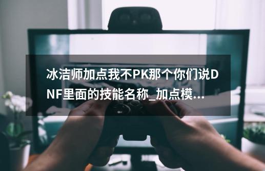 冰洁师加点我不PK那个你们说DNF里面的技能名称_加点模拟器燃烧意志-第1张-游戏信息-泓泰