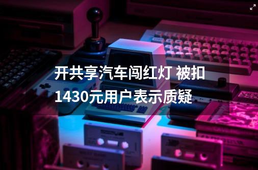 开共享汽车闯红灯 被扣1430元用户表示质疑-第1张-游戏信息-泓泰