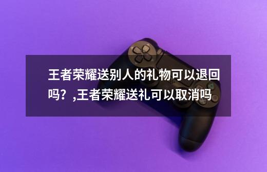 王者荣耀送别人的礼物可以退回吗？,王者荣耀送礼可以取消吗-第1张-游戏信息-泓泰