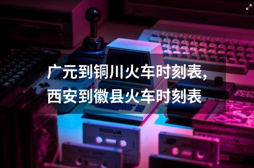 广元到铜川火车时刻表,西安到徽县火车时刻表-第1张-游戏信息-泓泰