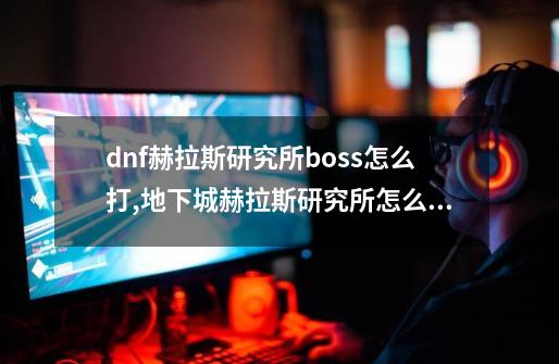 dnf赫拉斯研究所boss怎么打,地下城赫拉斯研究所怎么走-第1张-游戏信息-泓泰