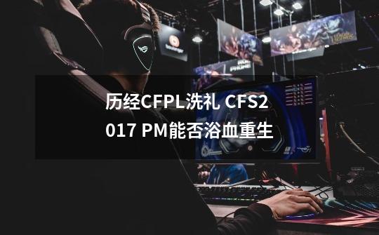 历经CFPL洗礼 CFS2017 PM能否浴血重生-第1张-游戏信息-泓泰