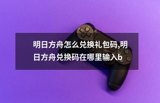 明日方舟怎么兑换礼包码,明日方舟兑换码在哪里输入b-第1张-游戏信息-泓泰