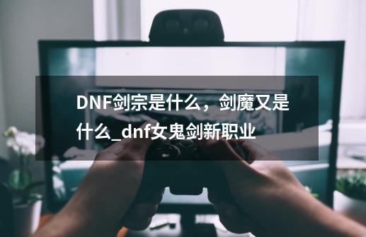 DNF剑宗是什么，剑魔又是什么_dnf女鬼剑新职业-第1张-游戏信息-泓泰