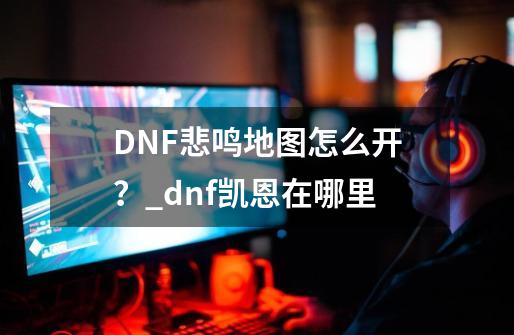 DNF悲鸣地图怎么开？_dnf凯恩在哪里-第1张-游戏信息-泓泰