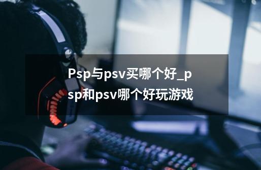 Psp与psv买哪个好_psp和psv哪个好玩游戏-第1张-游戏信息-泓泰