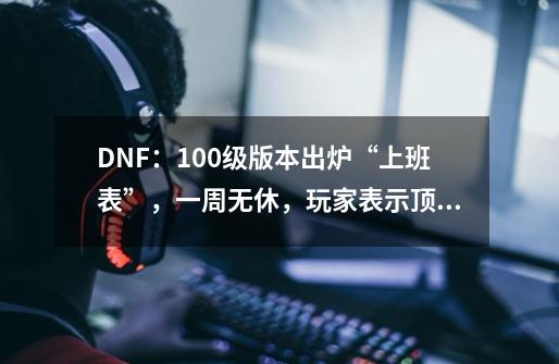 DNF：100级版本出炉“上班表”，一周无休，玩家表示顶不住-第1张-游戏信息-泓泰