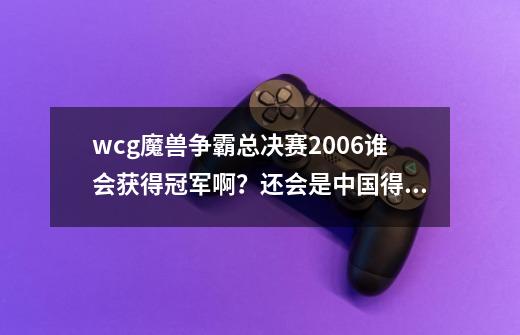 wcg魔兽争霸总决赛2006谁会获得冠军啊？还会是中国得吗？高手帮分析下,wcg2020魔兽争霸ⅲ重制版总决赛-第1张-游戏信息-泓泰