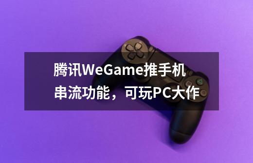 腾讯WeGame推手机串流功能，可玩PC大作-第1张-游戏信息-泓泰