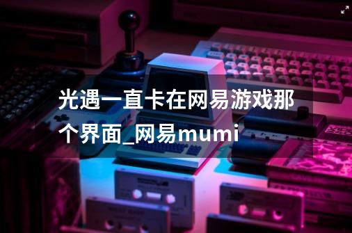 光遇一直卡在网易游戏那个界面_网易mumi-第1张-游戏信息-泓泰