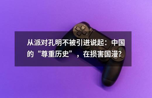 从派对孔明不被引进说起：中国的“尊重历史”，在损害国漫？-第1张-游戏信息-泓泰