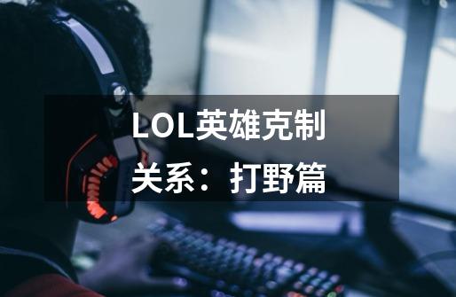 LOL英雄克制关系：打野篇-第1张-游戏信息-泓泰