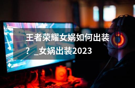 王者荣耀女娲如何出装？_女娲出装2023-第1张-游戏信息-泓泰