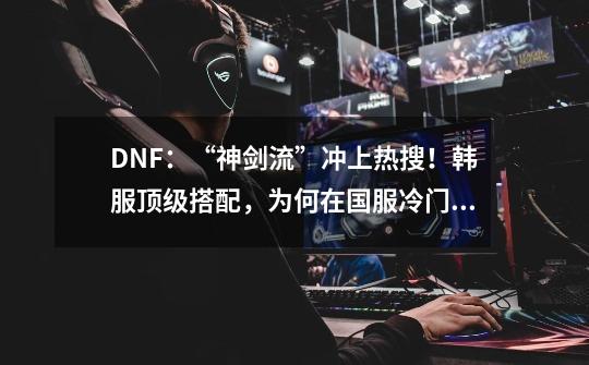 DNF：“神剑流”冲上热搜！韩服顶级搭配，为何在国服冷门？-第1张-游戏信息-泓泰