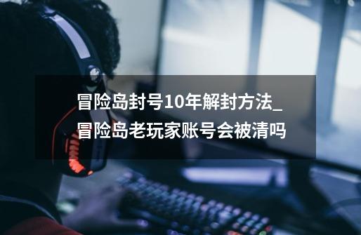 冒险岛封号10年解封方法_冒险岛老玩家账号会被清吗-第1张-游戏信息-泓泰