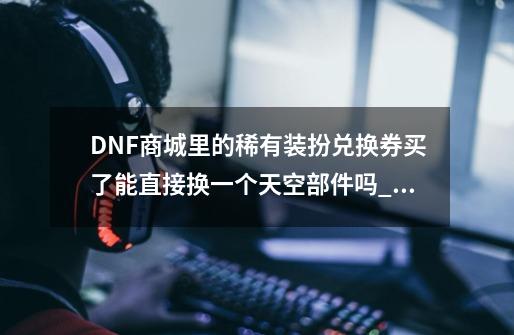 DNF商城里的稀有装扮兑换券买了能直接换一个天空部件吗_DNF稀有装扮兑换券买不了-第1张-游戏信息-泓泰