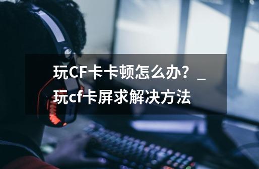 玩CF卡卡顿怎么办？_玩cf卡屏求解决方法-第1张-游戏信息-泓泰