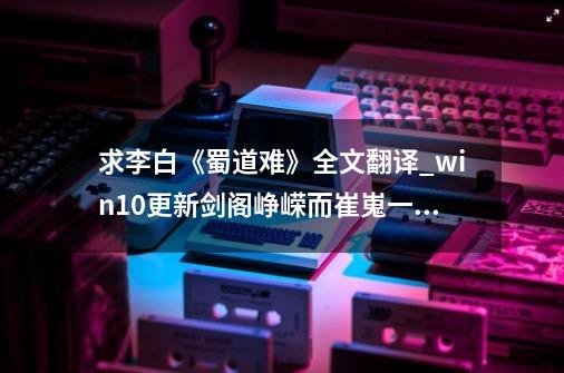 求李白《蜀道难》全文翻译_win10更新剑阁峥嵘而崔嵬一夫当关万夫莫开-第1张-游戏信息-泓泰