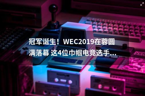 冠军诞生！WEC2019在蓉圆满落幕 这4位巾帼电竞选手夺冠-第1张-游戏信息-泓泰