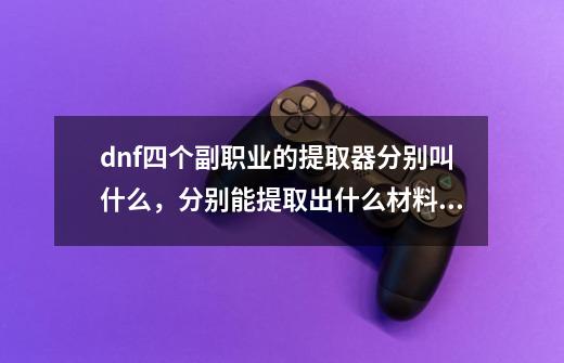 dnf四个副职业的提取器分别叫什么，分别能提取出什么材料啊_dnf炼金术师任务怎么做-第1张-游戏信息-泓泰