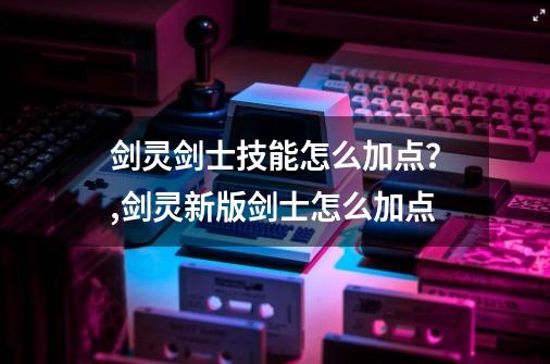 剑灵剑士技能怎么加点？,剑灵新版剑士怎么加点-第1张-游戏信息-泓泰