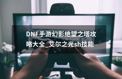 DNF手游幻影绝望之塔攻略大全_艾尔之光sh技能-第1张-游戏信息-泓泰