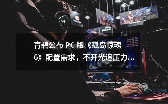 育碧公布 PC 版《孤岛惊魂 6》配置需求，不开光追压力不大-第1张-游戏信息-泓泰