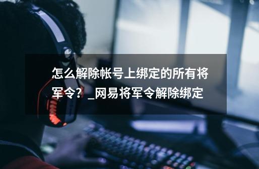 怎么解除帐号上绑定的所有将军令？_网易将军令解除绑定-第1张-游戏信息-泓泰