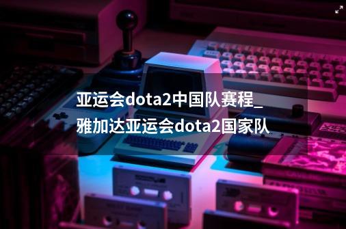 亚运会dota2中国队赛程_雅加达亚运会dota2国家队-第1张-游戏信息-泓泰