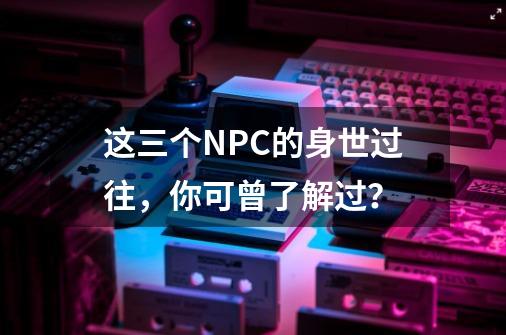 这三个NPC的身世过往，你可曾了解过？-第1张-游戏信息-泓泰