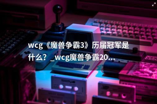 wcg《魔兽争霸3》历届冠军是什么？_wcg魔兽争霸2013-第1张-游戏信息-泓泰