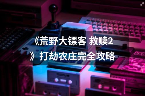 《荒野大镖客 救赎2》打劫农庄完全攻略-第1张-游戏信息-泓泰