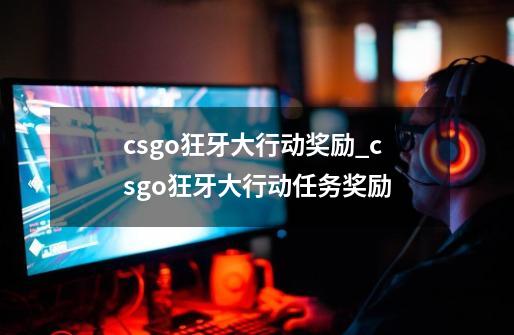 csgo狂牙大行动奖励_csgo狂牙大行动任务奖励-第1张-游戏信息-泓泰