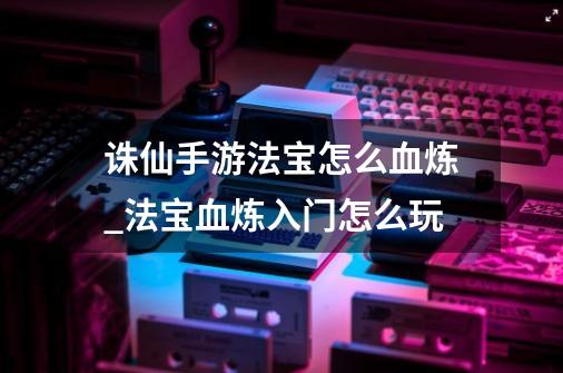 诛仙手游法宝怎么血炼_法宝血炼入门怎么玩-第1张-游戏信息-泓泰