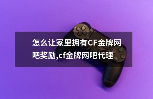 怎么让家里拥有CF金牌网吧奖励?,cf金牌网吧代理-第1张-游戏信息-泓泰