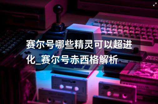 赛尔号哪些精灵可以超进化_赛尔号赤西格解析-第1张-游戏信息-泓泰