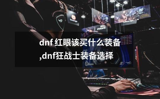 dnf 红眼该买什么装备,dnf狂战士装备选择-第1张-游戏信息-泓泰