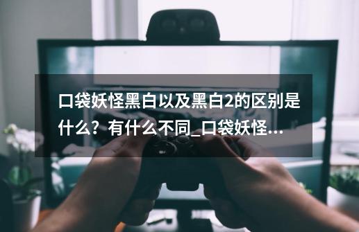 口袋妖怪黑白以及黑白2的区别是什么？有什么不同_口袋妖怪黑白和xy-第1张-游戏信息-泓泰