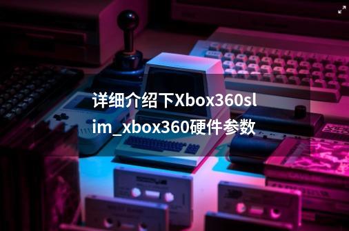 详细介绍下Xbox360slim_xbox360硬件参数-第1张-游戏信息-泓泰