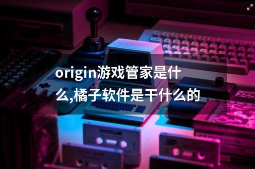 origin游戏管家是什么,橘子软件是干什么的-第1张-游戏信息-泓泰