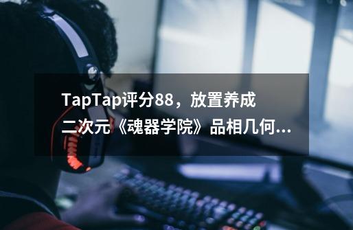 TapTap评分8.8，放置养成二次元《魂器学院》品相几何？-第1张-游戏信息-泓泰