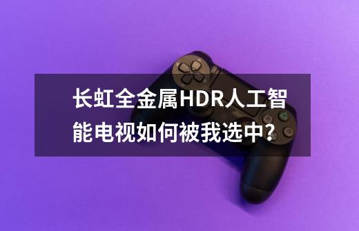 长虹全金属HDR人工智能电视如何被我选中？-第1张-游戏信息-泓泰