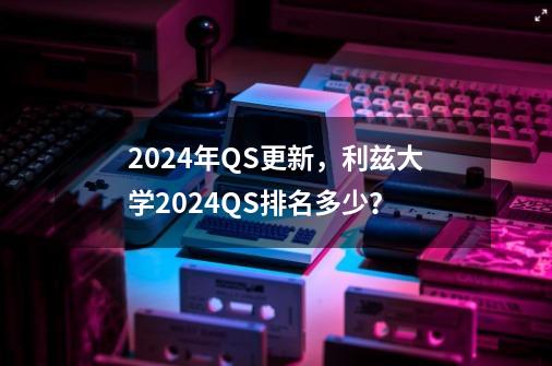 2024年QS更新，利兹大学2024QS排名多少？-第1张-游戏信息-泓泰