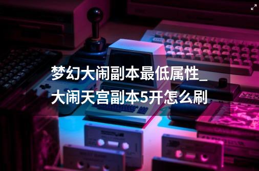 梦幻大闹副本最低属性_大闹天宫副本5开怎么刷-第1张-游戏信息-泓泰