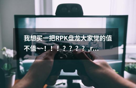 我想买一把RPK盘龙大家觉的值不值~~！！！？？？？,rpk盘龙好用吗-第1张-游戏信息-泓泰