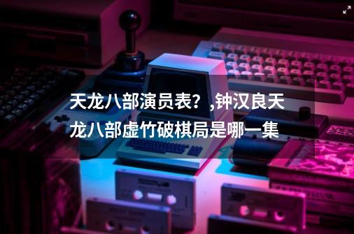 天龙八部演员表？,钟汉良天龙八部虚竹破棋局是哪一集-第1张-游戏信息-泓泰