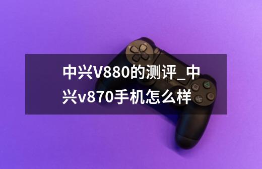 中兴V880的测评_中兴v870手机怎么样-第1张-游戏信息-泓泰