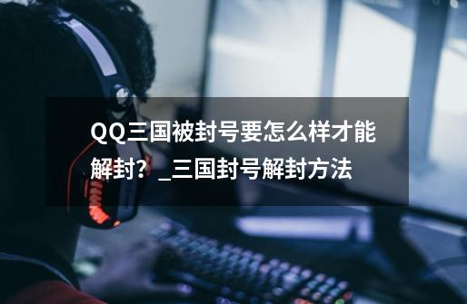 QQ三国被封号要怎么样才能解封？_三国封号解封方法-第1张-游戏信息-泓泰