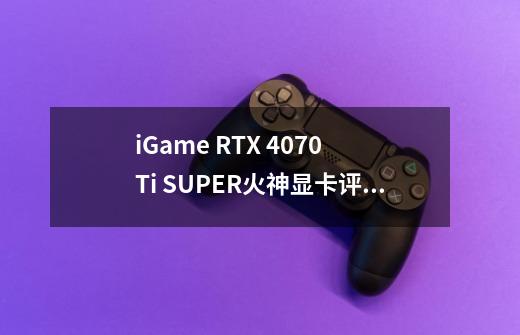 iGame RTX 4070 Ti SUPER火神显卡评测 80级水准 畅玩4K 3A游戏-第1张-游戏信息-泓泰