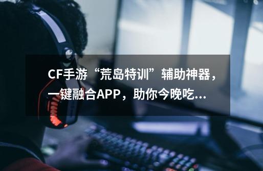 CF手游“荒岛特训”辅助神器，一键融合APP，助你今晚吃鸡！-第1张-游戏信息-泓泰